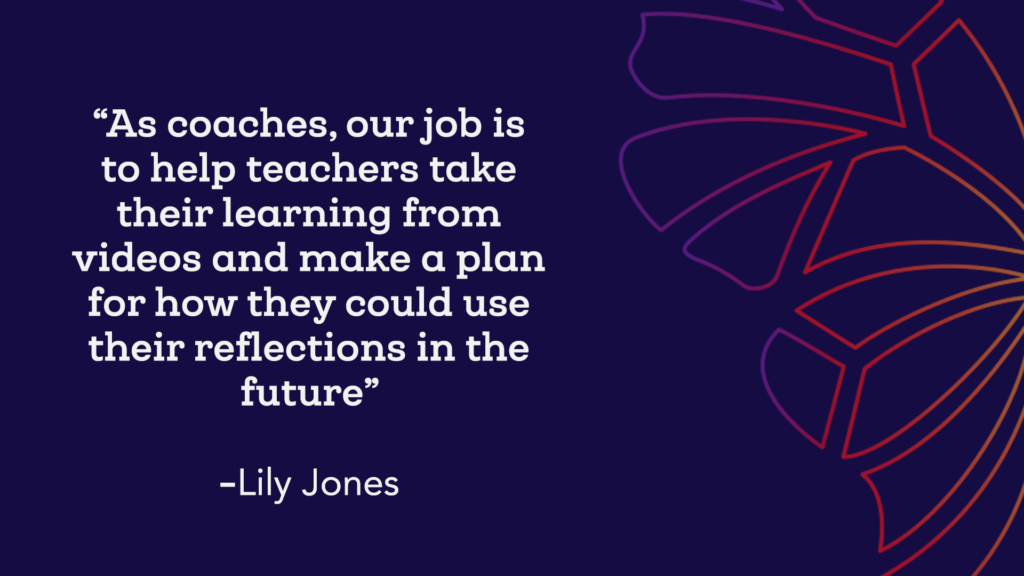 "As coaches, our job is to help teachers take their learning from videos an make a plan for how they could use their reflections in the future"- Lily Jones 